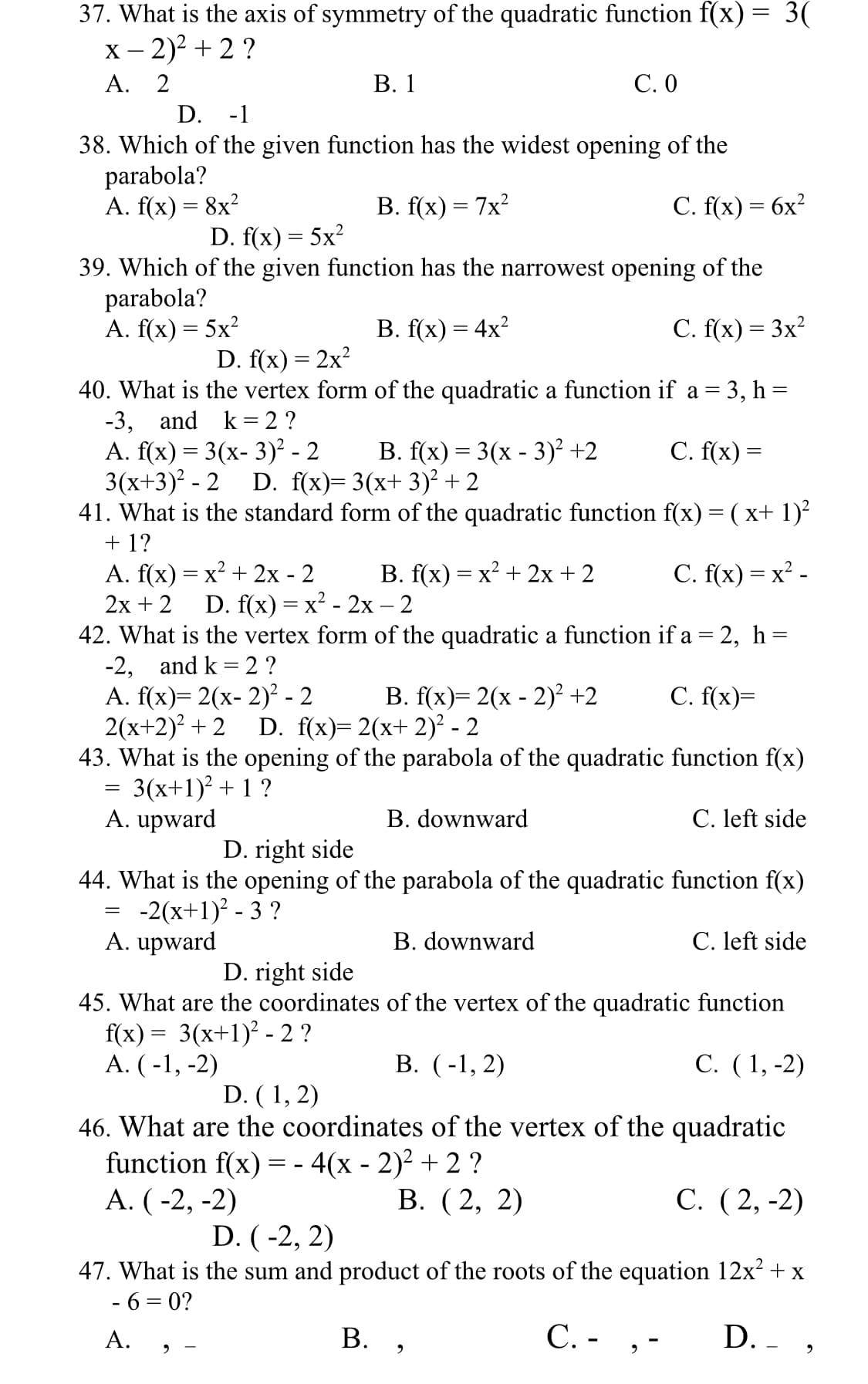 37. What is the axis of symmetry of the quadratic function f(x) = 3(
х - 2)? + 2?
А. 2
В. 1
С.О
D. -1
38. Which of the given function has the widest opening of the
parabola?
A. f(x) = 8x?
В. f(x) — 7x?
C. f(x) = 6x?
D. f(x) = 5x?
39. Which of the given function has the narrowest opening of the
parabola?
A. f(x) = 5x?
В. f(x) — 4x?
C. f(x) = 3x?
D. f(x) = 2x?
40. What is the vertex form of the quadratic a function if a = 3, h =
-3, and k= 2 ?
A. f(x) = 3(x- 3)² - 2
3(x+3)? - 2
41. What is the standard form of the quadratic function f(x) = ( x+ 1)²
+ 1?
А. f(x) — х? + 2х- 2
2х + 2
42. What is the vertex form of the quadratic a function if a= 2, h =
-2, and k = 2 ?
A. f(x)= 2(x- 2)² - 2
2(x+2) + 2
43. What is the opening of the parabola of the quadratic function f(x)
3(x+1)? + 1 ?
A. upward
В. f(х) %3 3(х - 3)? +2
C. f(x) =
D. f(x)= 3(x+ 3)² + 2
В. f(x) — х? + 2х + 2
C. f(x) = x² -
D. f(x) %3 х? - 2х — 2
B. f(x)= 2(x - 2)² +2
С. f(x)-
D. f(x)= 2(x+ 2)² - 2
B. downward
C. left side
D. right side
44. What is the opening of the parabola of the quadratic function f(x)
-2(x+1)? - 3 ?
A. upward
B. downward
C. left side
D. right side
45. What are the coordinates of the vertex of the quadratic function
f(x) = 3(x+1)² - 2 ?
А. (-1, -2)
В. (-1, 2)
С. (1,-2)
D. ( 1, 2)
46. What are the coordinates of the vertex of the quadratic
function f(x) = - 4(x - 2)² + 2 ?
А. (-2, -2)
В. (2, 2)
С. (2, -2)
D. (-2, 2)
47. What is the sum and product of the roots of the equation 12x? + x
- 6 = 0?
В. ,
C. - ,-
D. - ,
А.
