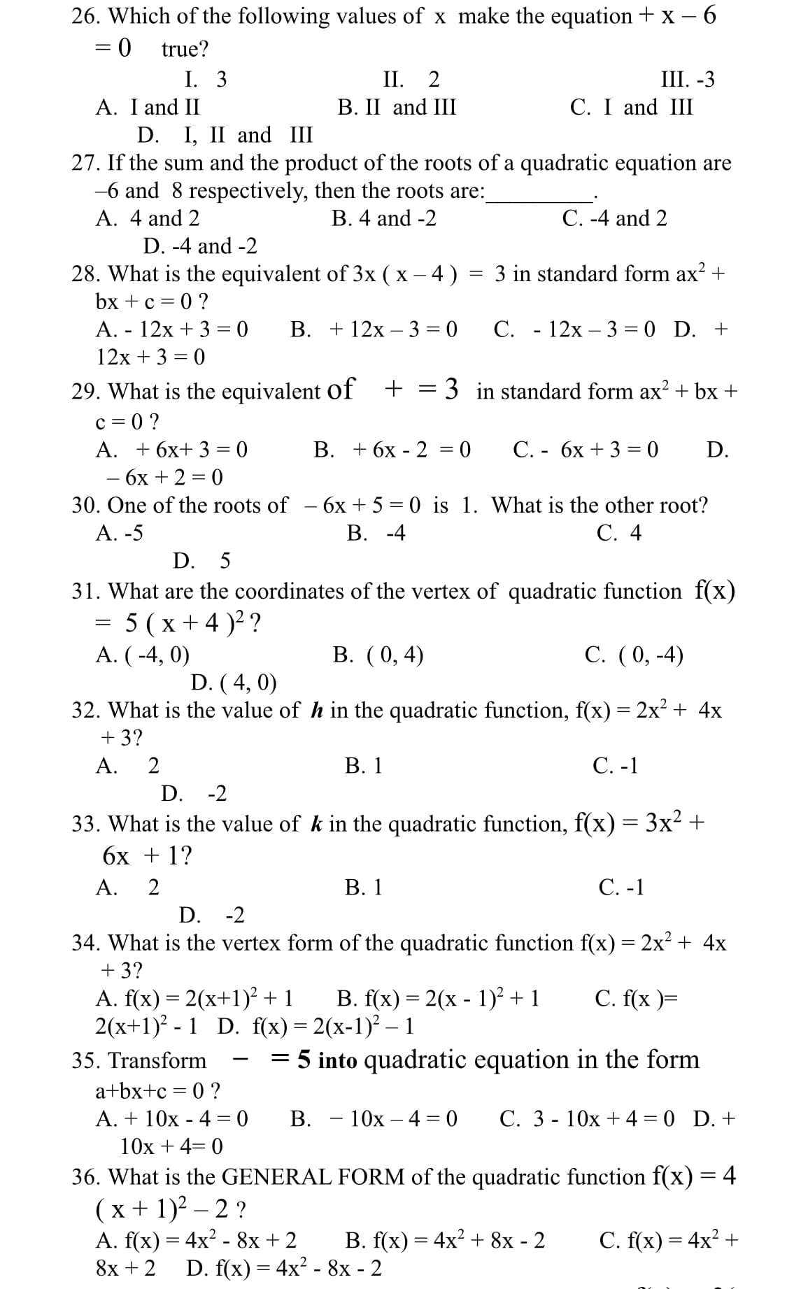 26. Which of the following values of x make the equation + x - 6
true?
%3D
II. 2
В. I and III
I. 3
III. -3
C. I and III
A. I and II
D. I, II and III
27. If the sum and the product of the roots of a quadratic equation are
-6 and 8 respectively, then the roots are:
A. 4 and 2
B. 4 and -2
C. -4 and 2
D. -4 and -2
3 in standard form ax? +
28. What is the equivalent of 3x ( x – 4 )
bx + с %3D 0?
-
A. - 12x + 3 = 0
В. + 12х - 3 3D0 С. - 12х- 3%3D0 D. +
12x + 3 = 0
29. What is the equivalent of +
c = 0 ?
A. + 6x+ 3 = 0
3 in standard form ax? + bx +
В. + 6х - 2 3D 0
С. - бх + 3 %3 0
D.
бх + 2 3 0
30. One of the roots of - 6x + 5 = 0 is 1. What is the other root?
В. -4
А. -5
С. 4
D. 5
31. What are the coordinates of the vertex of quadratic function f(x)
= 5 (x+ 4 )2 ?
A. ( -4, 0)
В. (0, 4)
С. (0, -4)
D. ( 4, 0)
32. What is the value of h in the quadratic function, f(x) = 2x² + 4x
+ 3?
А.
2
В. 1
С. -1
D. -2
33. What is the value of k in the quadratic function, f(x) = 3x2 +
бх + 1?
А.
В. 1
С.-1
D. -2
34. What is the vertex form of the quadratic function f(x) = 2x² + 4x
+ 3?
A. f(x) = 2(x+1)² + 1
2(x+1)? - 1 D. f(x) = 2(x-1)² – 1
В. f(x) %3D 2(х - 1)? + 1
C. f(x )=
35. Transform
= 5 into quadratic equation in the form
-
a+bx+c = 0 ?
A. + 10x - 4 = 0
В. — 10х — 4 %3D0
С. 3 - 10х + 4 3D 0 D.+
10x + 4= 0
36. What is the GENERAL FORM of the quadratic function f(x) = 4
(x + 1)2 – 2 ?
A. f(x) = 4x? - 8x + 2
В. f(x) — 4x? + 8х - 2
С. f(x) — 4x? +
8х + 2
D. f(x) 3 4x? - 8х - 2
