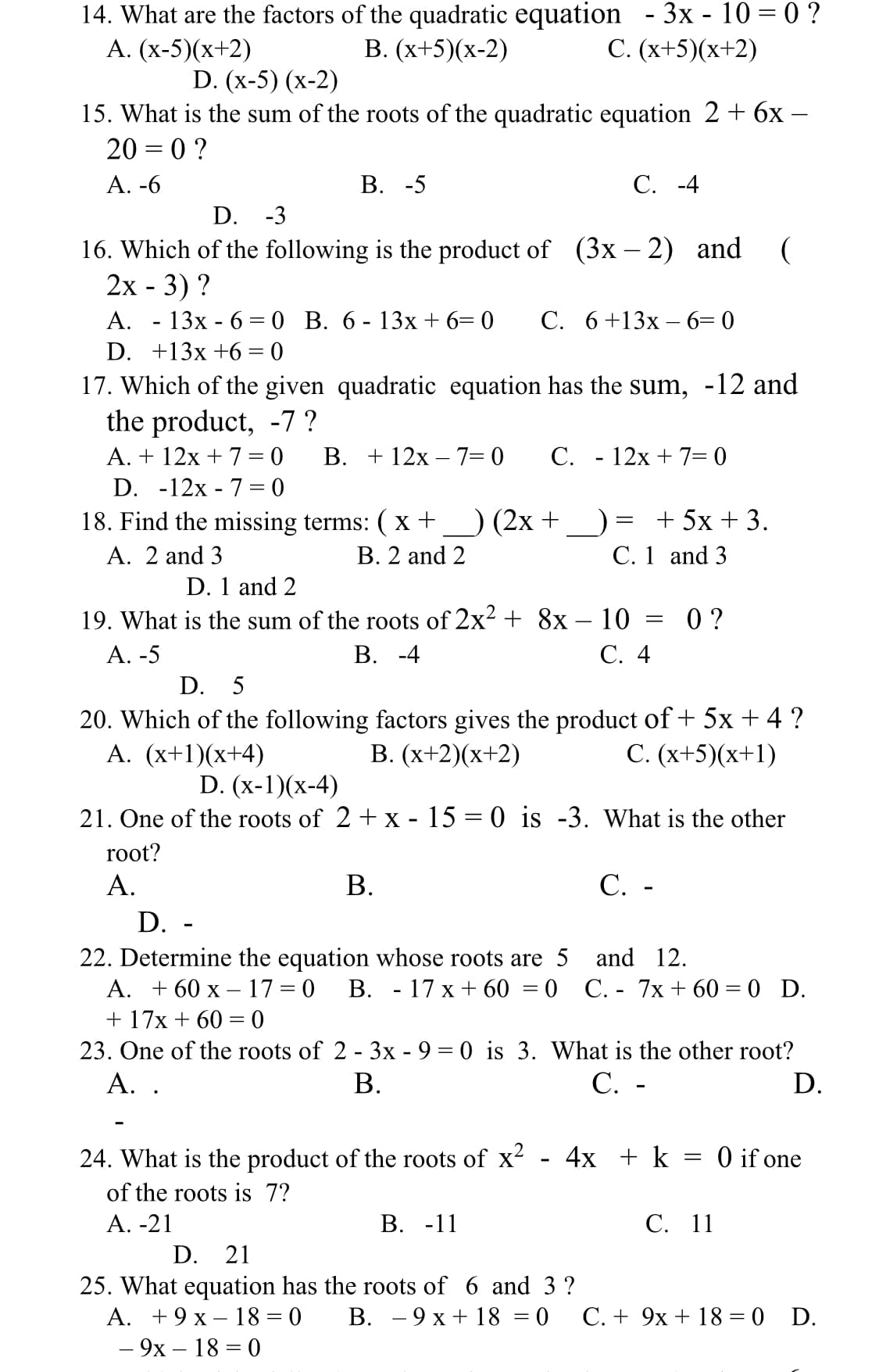 14. What are the factors of the quadratic equation - 3x - 10 = 0 ?
В. (х+5)(х-2)
А. (х-5)(х+2)
С. (х+5)(х+2)
D. (x-5) (х-2)
15. What is the sum of the roots of the quadratic equation 2+ 6x –
20 = 0 ?
А. -6
В. -5
С. -4
D. -3
16. Which of the following is the product of (3x – 2) and (
2х - 3) ?
- 13х - 6 — 0 В. 6- 13х + 6— 0
А.
С. 6+13х — 6— 0
%3D
D. +13x +6 = 0
17. Which of the given quadratic equation has the sum, -12 and
the product, -7 ?
A. + 12x + 7 = 0
В. + 12х — 7-0
C. - 12x + 7= 0
D. -12x - 7 = 0
) (2x +
+ 5x + 3.
C. 1 and 3
18. Find the missing terms: ( x+
A. 2 and 3
В. 2 and 2
D. 1 and 2
19. What is the sum of the roots of 2x- + 8x – 10 :
В. -4
0 ?
С. 4
А. -5
D. 5
20. Which of the following factors gives the product of + 5x + 4 ?
В. (х+2)(х+2)
A. (x+1)(x+4)
D. (x-1)(x-4)
C. (x+5)(x+1)
21. One of the roots of 2+ x - 15 = 0 is -3. What is the other
root?
А.
В.
С. -
D. -
22. Determine the equation whose roots are 5 and 12.
А. + 60 х — 17 %3D 0
В. - 17 х+ 60 3D0 С.- 7х + 60 3D 0 D.
+ 17х + 60 %3 0
23. One of the roots of 2 - 3x - 9 = 0 is 3. What is the other root?
А. .
В.
С. -
D.
24. What is the product of the roots of x?
4x + k = 0 if one
of the roots is 7?
А. -21
В. -11
С. 11
D. 21
25. What equation has the roots of 6 and 3 ?
A. +9 x – 18 = 0
В. — 9 х+ 18 %3D0
С.+ 9х + 18 3 0 D.
— 9х — 18 — 0
