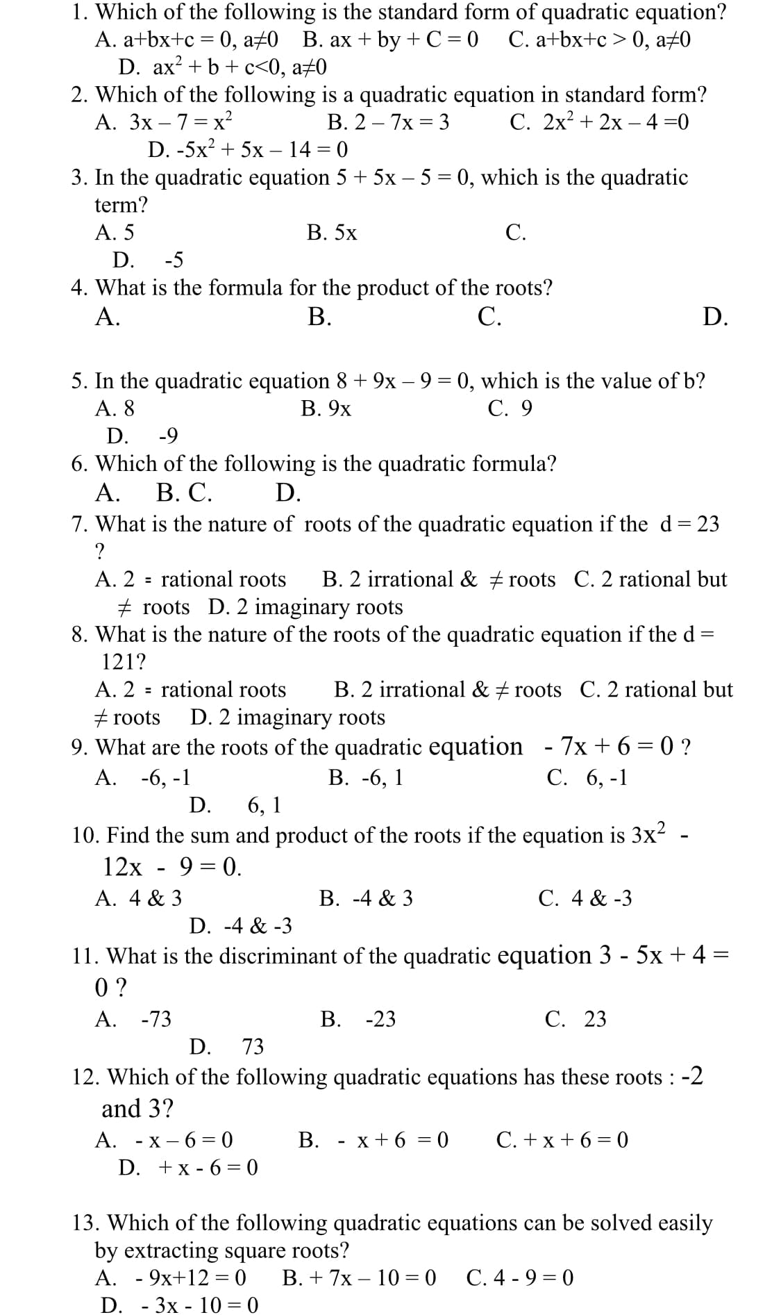 1. Which of the following is the standard form of quadratic equation?
A. a+bx+c = 0, a±0 B. ax + by + C = 0
D. ax? + b + c<0, a±0
2. Which of the following is a quadratic equation in standard form?
А. Зх —7 %— х2
D. -5x? + 5x – 14 = 0
С. а+bx+c > 0, а-0
В. 2 — 7х 3 3
С. 2х + 2х — 4 %3D0
3. In the quadratic equation 5 + 5x – 5 = 0, which is the quadratic
term?
A. 5
В. 5х
C.
D.
-5
4. What is the formula for the product of the roots?
В.
А.
С.
D.
5. In the quadratic equation 8 + 9x – 9 = 0, which is the value of b?
А. 8
В. 9х
С. 9
D.
-9
6. Which of the following is the quadratic formula?
А.
В. С.
D.
7. What is the nature of roots of the quadratic equation if the d= 23
A. 2 = rational roots
B. 2 irrational & # roots C. 2 rational but
+ root
D. 2 imaginary roots
8. What is the nature of the roots of the quadratic equation if the d
121?
A. 2 = rational roots
B. 2 irrational & + roots C. 2 rational but
+ roots
D. 2 imaginary roots
9. What are the roots of the quadratic equation -7x+6=0 ?
В. -6, 1
А. -6, -1
С. 6, -1
D.
6, 1
10. Find the sum and product of the roots if the equation is 3x² -
12х - 9 %3D 0.
A. 4 & 3
В. -4 & 3
С. 4 & -3
D. -4 & -3
11. What is the discriminant of the quadratic equation 3 - 5x + 4 =
0 ?
A. -73
В. -23
С. 23
D.
73
12. Which of the following quadratic equations has these roots : -2
and 3?
С.+x +6-0
А. - х — 6 %3 0
D. +x - 6 = 0
В. - х+6 %3D0
13. Which of the following quadratic equations can be solved easily
by extracting square roots?
A. - 9x+12 = 0
D. - 3x - 10 = 0
В.+ 7x — 10 %3D0
С.4 - 9 — 0
