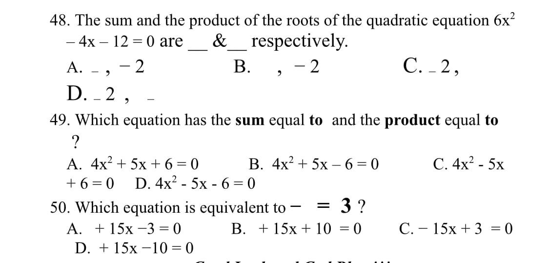 48. The sum and the product of the roots of the quadratic equation 6x?
— 4х — 12 —D 0 are
&_ respectively.
2
В.
> -2
С. -2,
А.
D. - 2 ,
49. Which equation has the sum equal to and the product equal to
С. 4x? - 5х
А. 4x? + 5х +63D0
+ 6 = 0
В. 4х* + 5х — 6 %3D0
D. 4x? - 5x - 6 = 0
3 ?
50. Which equation is equivalent to
А. + 15х -3 %3D 0
D. + 15х —10 %3D 0
В. + 15х + 10 — 0
C. – 15x + 3 = 0
