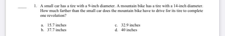 1. A small car has a tire with a 9-inch diameter. A mountain bike has a tire with a 14-inch diameter.
How much farther than the small car does the mountain bike have to drive for its tire to complete
one revolution?
c. 32.9 inches
d. 40 inches
a. 15.7 inches
b. 37.7 inches
