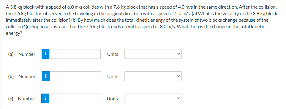 A 3.8 kg block with a speed of 6.0 m/s collides with a 7.6 kg block that has a speed of 4.0 m/s in the same direction. After the collision,
the 7.6 kg block is observed to be traveling in the original direction with a speed of 5.0 m/s. (a) What is the velocity of the 3.8 kg block
immediately after the collision? (b) By how much does the total kinetic energy of the system of two blocks change because of the
collision? (c) Suppose, instead, that the 7.6 kg block ends up with a speed of 8.0 m/s. What then is the change in the total kinetic
energy?
(a) Number
i
Units
(b) Number
i
Units
(c) Number
i
Units
