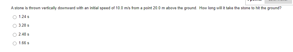 A stone is thrown vertically downward with an initial speed of 10.0 m/s from a point 20.0 m above the ground. How long will it take the stone to hit the ground?
O 1.24 s
O 3.28 s
O 2.48 s
O 1.66 s
