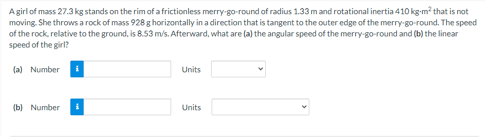 Agirl of mass 27.3 kg stands on the rim of a frictionless merry-go-round of radius 1.33 m and rotational inertia 410 kg-m? that is not
moving. She throws a rock of mass 928 g horizontally in a direction that is tangent to the outer edge of the merry-go-round. The speed
of the rock, relative to the ground, is 8.53 m/s. Afterward, what are (a) the angular speed of the merry-go-round and (b) the linear
speed of the girl?
(a) Number
i
Units
(b) Number
i
Units
