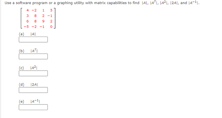 Use a software program or a graphing utility with matrix capabilities to find |A|, JATI, JA²I, 12A|, and |A-11.
4 -2
1
5
8.
2 -1
6
8
9
2
-5 -2 -1
(a)
JA|
(b)
(c)
|A²|
(d)
|24|
(e)
