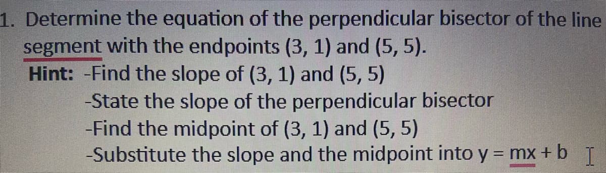 1. Determine the equation of the perpendicular bisector of the line
segment with the endpoints (3, 1) and (5, 5).
Hint: -Find the slope of (3, 1) and (5, 5)
State the slope of the perpendicular bisector
-Find the midpoint of (3, 1) and (5, 5)
Substitute the slope and the midpoint into y = mx + b T
I.
