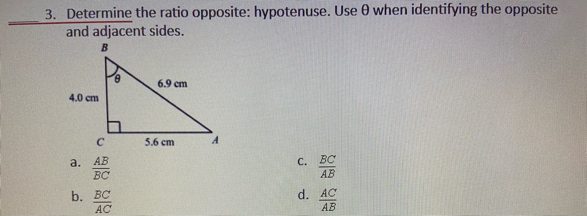 3. Determine the ratio opposite: hypotenuse. Use 0 when identifying the opposite
and adjacent sides.
6.9 cm
4.0 cm
5.6 cm
a.
AB
С.
BC
BC
АВ
b. BC
AC
d. AC
AB
