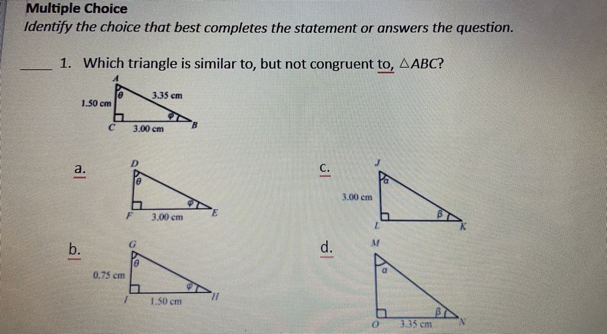 Multiple Choice
Identify the choice that best completes the statement or answers the question.
1. Which triangle is similar to, but not congruent to, AABC?
3.35 cm
1.50 cm
3.00 cm
a.
C.
3.00 cm
3.00 cm
b.
d.
0.75 cm
1.50 cm
335 cm
