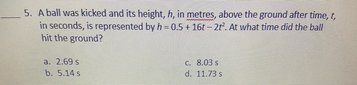 5. A ball was kicked and its height, h, in metres, above the ground after time, t,
in seconds, is represented by h = 0.5 + 16t – 2t. At what time did the ball
hit the ground?
a. 2.69 s
C. 8.03 s
b. 5.14 s
d. 11.73 s
