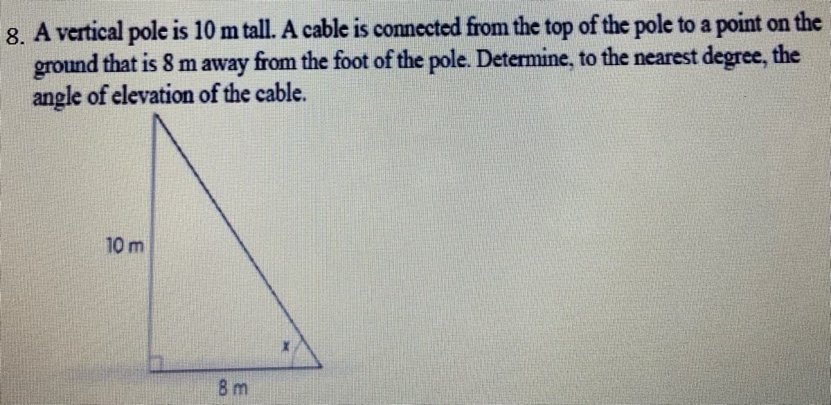 8. A vertical pole is 10 m tall. A cable is connected from the top of the pole to a point on the
ground that is 8 m away from the foot of the pole. Determine, to the nearest degree, the
angle of elevation of the cable.
10m
Bm
