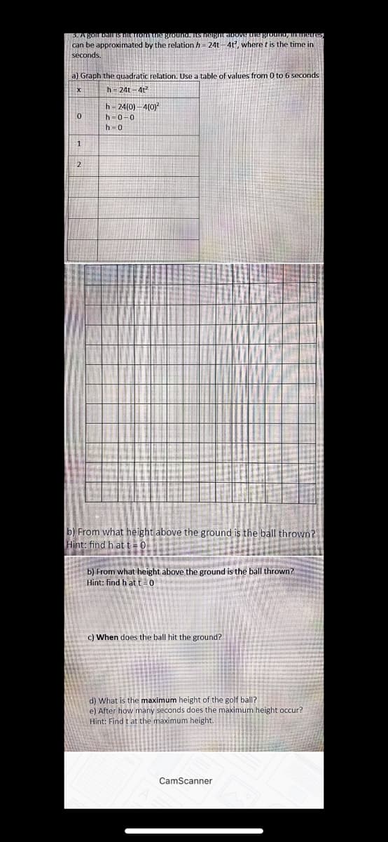 EHABOIN DaliIS TILTIOmne grounta. Its ielgntavove tie grouno, Ietres,
can be approximated by the relation h = 24t- 4t, where t is the time in
seconds.
a) Graph the quadratic relation. Use a table of values from 0 to 6 seconds
h= 24t-4t
h- 24(0) -4(0)
h-0-0
h=0
1
2
b) From what height above the ground is the ball thrown?
Hint: find h at t=0
b) From what height above the ground is the ball thrown?
Hint: find h att0
c) When does the ball hit the ground?
d) What is the maximum height of the golf ball?
e) After how many seconds does the maximum height occur?
Hint: Find t at the maximum height.
CamScanner
