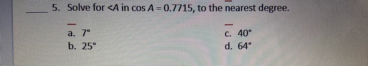 5. Solve for <A in cos A = 0.7715, to the nearest degree.
a. 7°
C. 40°
b. 25°
d. 64°
