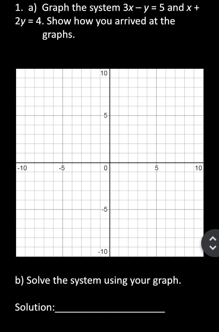 1. a) Graph the system 3x – y= 5 and x +
2y = 4. Show how you arrived at the
graphs.
10
5-
|-10
-5
10
-10
b) Solve the system using your graph.
Solution:
5.
