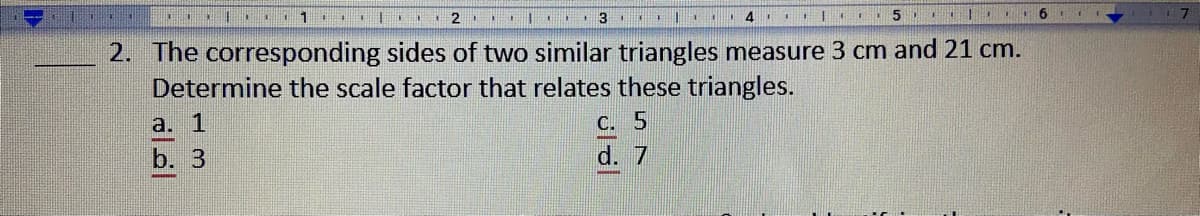 The corresponding sides of two similar triangles measure 3 cm and 21 cm.
Determine the scale factor that relates these triangles.
2.
a. 1
C. 5
b. 3
d. 7
