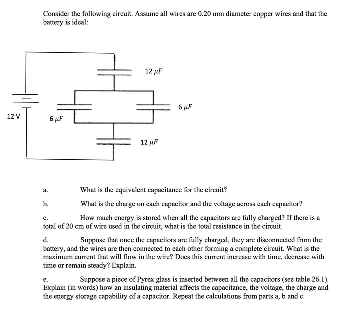 Consider the following circuit. Assume all wires are 0.20 mm diameter copper wires and that the
battery is ideal:
12 µF
6 µF
12 V
6 µF
12 µF
What is the equivalent capacitance for the circuit?
а.
b.
What is the charge on each capacitor and the voltage across each capacitor?
с.
How much energy is stored when all the capacitors are fully charged? If there is a
total of 20 cm of wire used in the circuit, what is the total resistance in the circuit.
d.
Suppose that once the capacitors are fully charged, they are disconnected from the
battery, and the wires are then connected to each other forming a complete circuit. What is the
maximum current that will flow in the wire? Does this current increase with time, decrease with
time or remain steady? Explain.
Suppose a piece of Pyrex glass is inserted between all the capacitors (see table 26.1).
Explain (in words) how an insulating material affects the capacitance, the voltage, the charge and
the energy storage capability of a capacitor. Repeat the calculations from parts a, b and c.
е.
