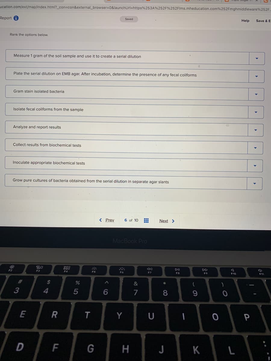 ucation.com/ext/map/index.html?_con=con&external_browser=0&launchUrl=https%253A%252F%252Flms.mheducation.com%252Fmghmiddleware%252F.
Report 0
Saved
Help
Save & E
Rank the options below.
Measure 1 gram of the soil sample and use it to create a serial dilution
Plate the serial dilution on EMB agar. After incubation, determine the presence of any fecal coliforms
Gram stain isolated bacteria
Isolate fecal coliforms from the sample
Analyze and report results
Collect results from biochemical tests
Inoculate appropriate biochemical tests
Grow pure cultures of bacteria obtained from the serial dilution in separate agar slants
< Prev
6 of 10
Next >
MacBook Pro
80
F2
DII
DD
F4
F5
F7
F8
F9
F10
F11
%23
24
&
3
7
8
E
Y
F
G
H
J
K
R
