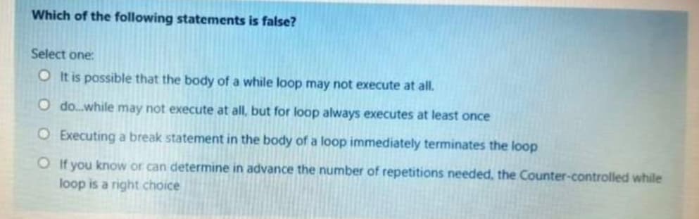 Which of the following statements is false?
Select one:
O It is possible that the body of a while loop may not execute at all.
O do.while may not execute at all, but for loop always executes at least once
O Executing a break statement in the body of a loop immediately terminates the loop
O If you know or can determine in advance the number of repetitions needed, the Counter-controlled while
loop is a right choice
