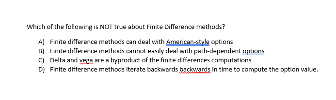 Which of the following is NOT true about Finite Difference methods?
A) Finite difference methods can deal with American-style options
B) Finite difference methods cannot easily deal with path-dependent options
C) Delta and vega are a byproduct of the finite differences computations
D) Finite difference methods iterate backwards backwards in time to compute the option value.
