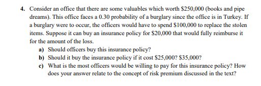 4. Consider an office that there are some valuables which worth $250,000 (books and pipe
dreams). This office faces a 0.30 probability of a burglary since the office is in Turkey. If
a burglary were to occur, the officers would have to spend $100,000 to replace the stolen
items. Suppose it can buy an insurance policy for $20,000 that would fully reimburse it
for the amount of the loss.
a) Should officers buy this insurance policy?
b) Should it buy the insurance policy if it cost $25,000? $35,000?
c) What is the most officers would be willing to pay for this insurance policy? How
does your answer relate to the concept of risk premium discussed in the text?
