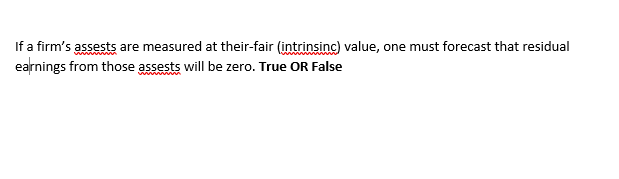 If a firm's assests are measured at their-fair (intrinsinc) value, one must forecast that residual
earnings from those assests will be zero. True OR False
