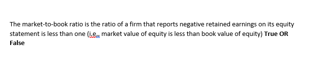 The market-to-book ratio is the ratio of a firm that reports negative retained earnings on its equity
statement is less than one (i.e, market value of equity is less than book value of equity) True OR
False
