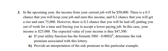 3. In the upcoming year, the income from your current job will be $50,000. There is a 0.5
chance that you will keep your job and earn this income, and 0.2 chance that you will get
a rise and earn 75,000. However, there is 0.3 chance that you will be laid off, putting you
out of work for a time and forcing you to accept a lower paying job. In this case, your
income is $25.000. The expected value of your income is thus $47,500.
a) If your utility function has the formula 5001 - 0.0002f, determine the risk
premium associated with this lottery.
b) Provide an interpretation of the risk premium in this particular example.
