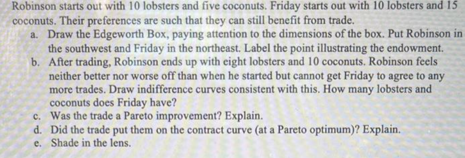 Robinson starts out with 10 lobsters and five coconuts. Friday starts out with 10 lobsters and 15
coconuts. Their preferences are such that they can still benefit from trade.
b.
a. Draw the Edgeworth Box, paying attention to the dimensions of the box. Put Robinson in
the southwest and Friday in the northeast. Label the point illustrating the endowment.
After trading, Robinson ends up with eight lobsters and 10 coconuts. Robinson feels
neither better nor worse off than when he started but cannot get Friday to agree to any
more trades. Draw indifference curves consistent with this. How many lobsters and
coconuts does Friday have?
c. Was the trade a Pareto improvement? Explain.
d. Did the trade put them on the contract curve (at a Pareto optimum)? Explain.
e. Shade in the lens.