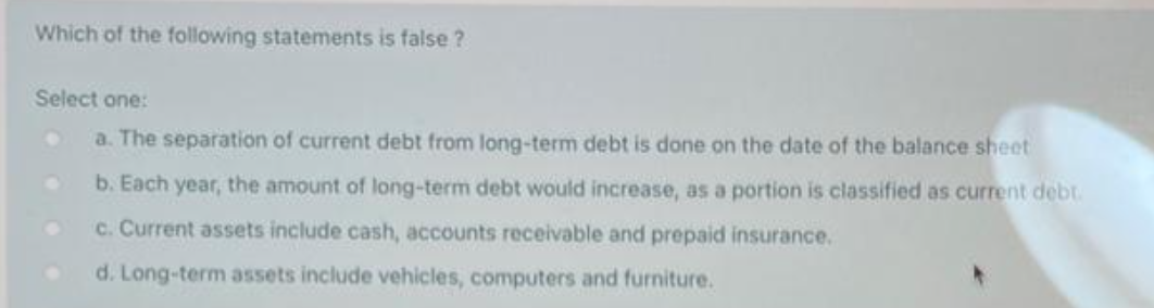 Which of the following statements is false?
Select one:
a. The separation of current debt from long-term debt is done on the date of the balance sheet
b. Each year, the amount of long-term debt would increase, as a portion is classified as current debt.
c. Current assets include cash, accounts receivable and prepaid insurance.
d. Long-term assets include vehicles, computers and furniture.