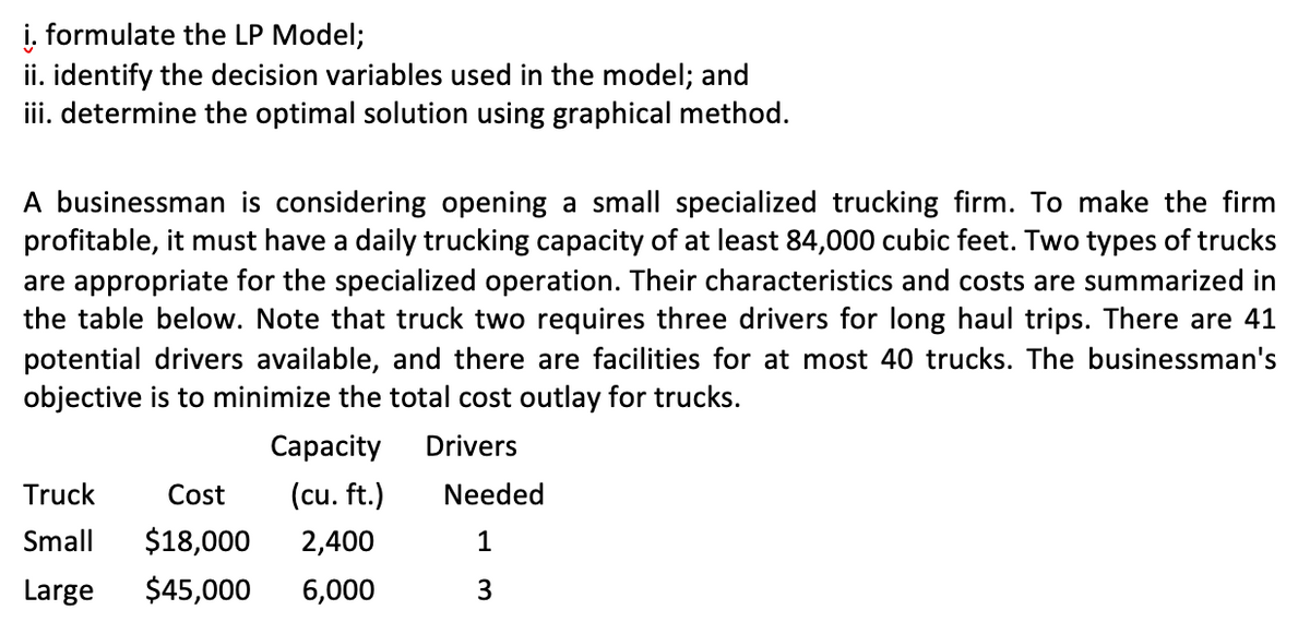 i. formulate the LP Model;
ii. identify the decision variables used in the model; and
iii. determine the optimal solution using graphical method.
A businessman is considering opening a small specialized trucking firm. To make the firm
profitable, it must have a daily trucking capacity of at least 84,000 cubic feet. Two types of trucks
are appropriate for the specialized operation. Their characteristics and costs are summarized in
the table below. Note that truck two requires three drivers for long haul trips. There are 41
potential drivers available, and there are facilities for at most 40 trucks. The businessman's
objective is to minimize the total cost outlay for trucks.
Сарacity
Drivers
Truck
Cost
(cu. ft.)
Needed
Small
$18,000
2,400
1
Large
$45,000
6,000
3
