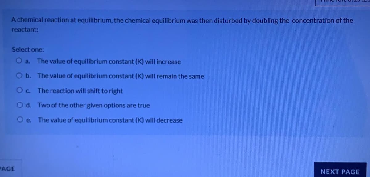 A chemical reaction at equilibrium, the chemical equilibrium was then disturbed by doubling the concentration of the
reactant:
Select one:
O a. The value of equilibrium constant (K) will increase
Ob. The value of equilibrium constant (K) will remain the same
O c.
The reaction will shift to right
O d. Two of the other given options are true
O e. The value of equilibrium constant (K) will decrease
PAGE
NEXT PAGE
