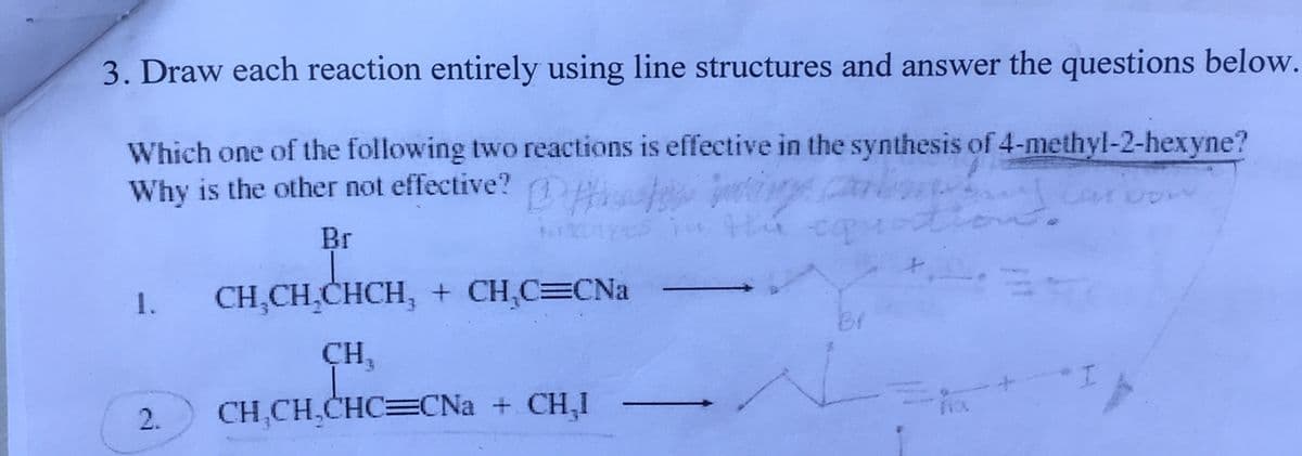 3. Draw each reaction entirely using line structures and answer the questions below.
Which one of the following two reactions is effective in the synthesis of 4-methyl-2-hexyne?
Why is the other not effective?
caroon
y carling
Br
1. CH₂CH₂CHCH, + CH₂C=CNa
CH₂
2. CH₂CH₂CHC=CNa + CH₂1
the equ