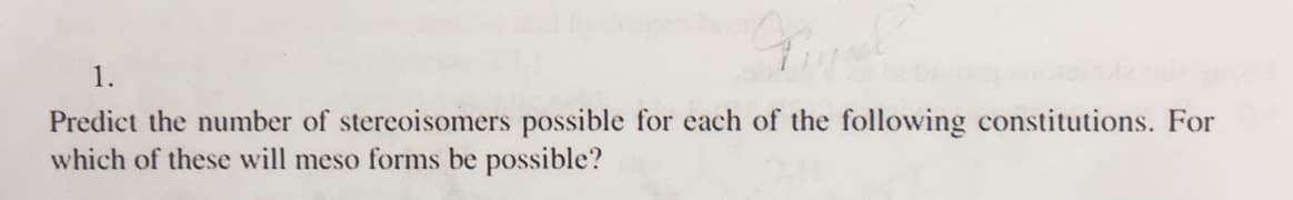 1.
Predict the number of stereoisomers possible for each of the following constitutions. For
which of these will meso forms be possible?