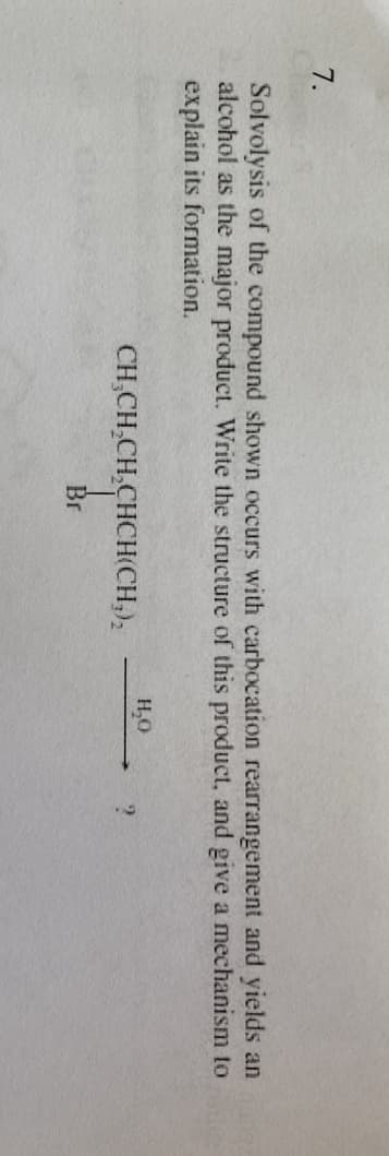 7.
Solvolysis of the compound shown occurs with carbocation rearrangement and yields an ex
alcohol as the major product. Write the structure of this product, and give a mechanism to
explain its formation.
CH₂CH₂CH₂CHCH(CH₂)₂
Br
H₂O
?