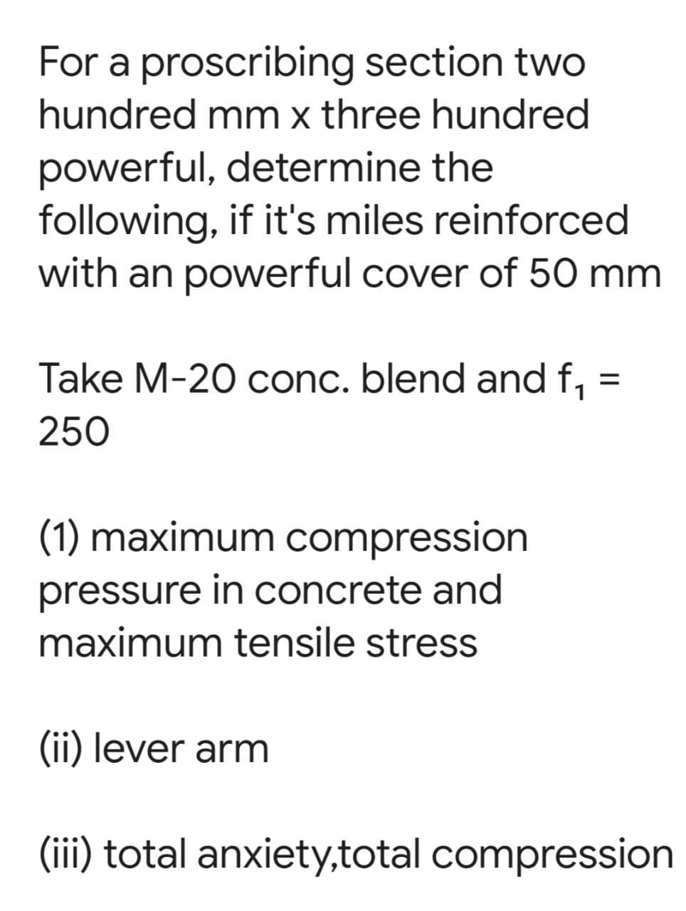 For a proscribing section two
hundred mm x three hundred
powerful, determine the
following, if it's miles reinforced
with an powerful cover of 50 mm
=
Take M-20 conc. blend and f₁
250
(1) maximum compression
pressure in concrete and
maximum tensile stress
(ii) lever arm
(iii) total anxiety,total compression