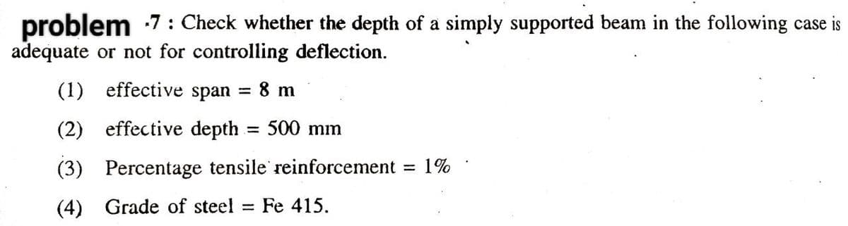 problem -7: Check whether the depth of a simply supported beam in the following case is
adequate or not for controlling deflection.
(1) effective span 8 m
=
(2) effective depth.
(3) Percentage tensile reinforcement
(4) Grade of steel Fe 415.
= 500 mm
-
= 1%