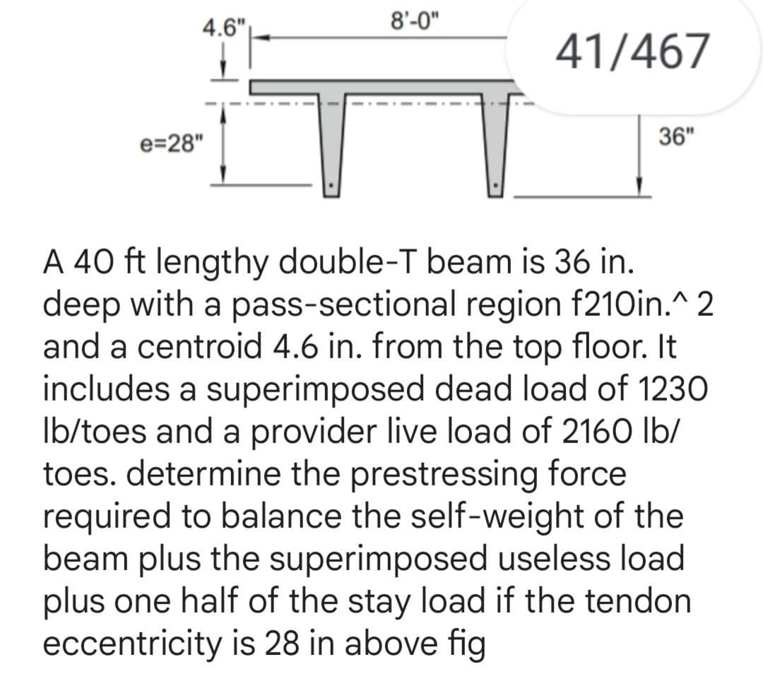 4.6"
e=28"
8'-0"
41/467
36"
A 40 ft lengthy double-T beam is 36 in.
deep with a pass-sectional region f210in.^2
and a centroid 4.6 in. from the top floor. It
includes a superimposed dead load of 1230
Ib/toes and a provider live load of 2160 lb/
toes. determine the prestressing force
required to balance the self-weight of the
beam plus the superimposed useless load
plus one half of the stay load if the tendon
eccentricity is 28 in above fig