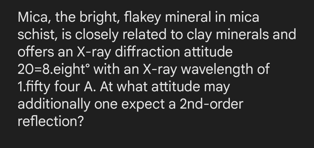 Mica, the bright, flakey mineral in mica
schist, is closely related to clay minerals and
offers an X-ray diffraction attitude
20-8.eight with an X-ray wavelength of
1.fifty four A. At what attitude may
additionally one expect a 2nd-order
reflection?