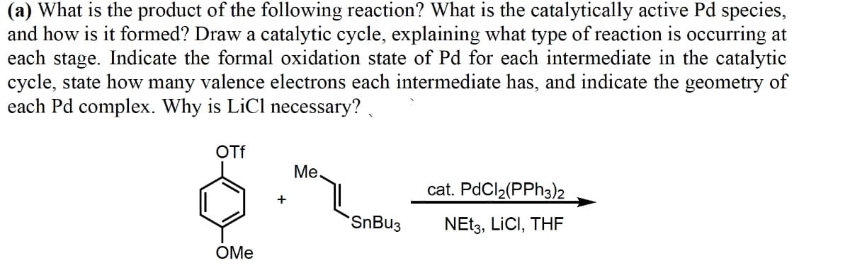 (a) What is the product of the following reaction? What is the catalytically active Pd species,
and how is it formed? Draw a catalytic cycle, explaining what type of reaction is occurring at
each stage. Indicate the formal oxidation state of Pd for each intermediate in the catalytic
cycle, state how many valence electrons each intermediate has, and indicate the geometry of
each Pd complex. Why is LiCl necessary?
OTf
OMe
+
Me.
SnBu3
cat. PdCl₂(PPh3)2
NEt3, LICI, THE
