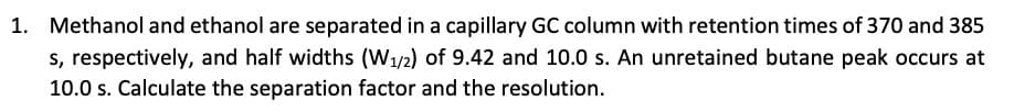 1. Methanol and ethanol are separated in a capillary GC column with retention times of 370 and 385
s, respectively, and half widths (W₁/2) of 9.42 and 10.0 s. An unretained butane peak occurs at
10.0 s. Calculate the separation factor and the resolution.