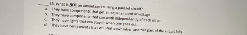 25. What is NOT an advantage to using a parallel circuit?
a. They have components that get an equal amount of voltage
b. They have components that can work independently of each other
c. They have lights that can stay lit when one goes out
d. They have components that will shut down when another part of the circuit fails
