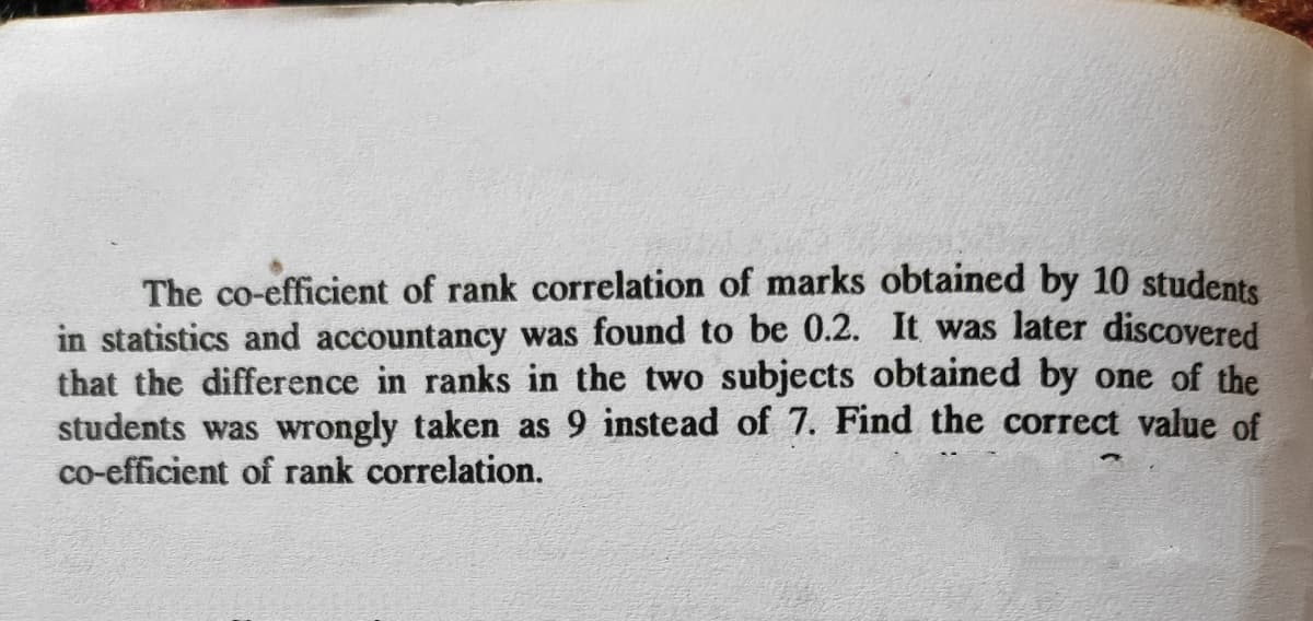 The co-efficient of rank correlation of marks obtained by 10 students
in statistics and accountancy was found to be 0.2. It was later discovered
that the difference in ranks in the two subjects obtained by one of the
students was wrongly taken as 9 instead of 7. Find the correct value of
co-efficient of rank correlation.
