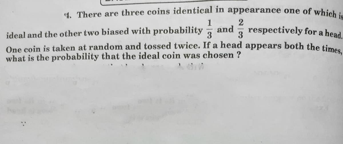 1. There are three coins identical in appearance one of which is
1
2
respectively for a head.
ideal and the other two biased with probability
One coin is taken at random and tossed twice. If a head appears both the time
what is the probability that the ideal coin was chosen ?
and
3
