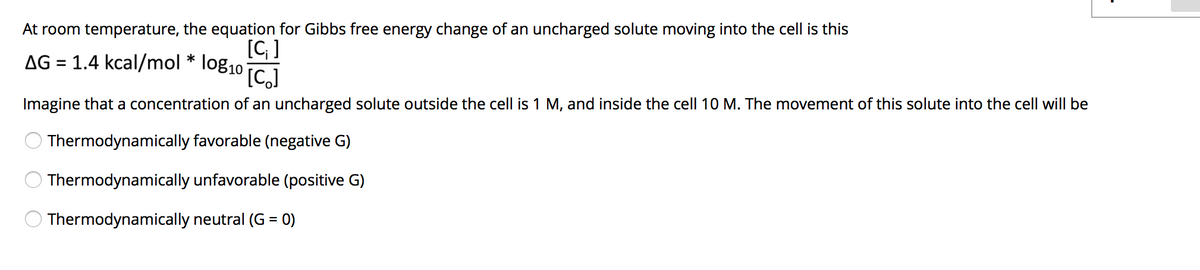 At room temperature, the equation for Gibbs free energy change of an uncharged solute moving into the cell is this
[C ]
AG = 1.4 kcal/mol * log10
[C,]
%3D
Imagine that a concentration of an uncharged solute outside the cell is 1 M, and inside the cell 10 M. The movement of this solute into the cell will be
Thermodynamically favorable (negative G)
Thermodynamically unfavorable (positive G)
Thermodynamically neutral (G = 0)
%D
O O O
