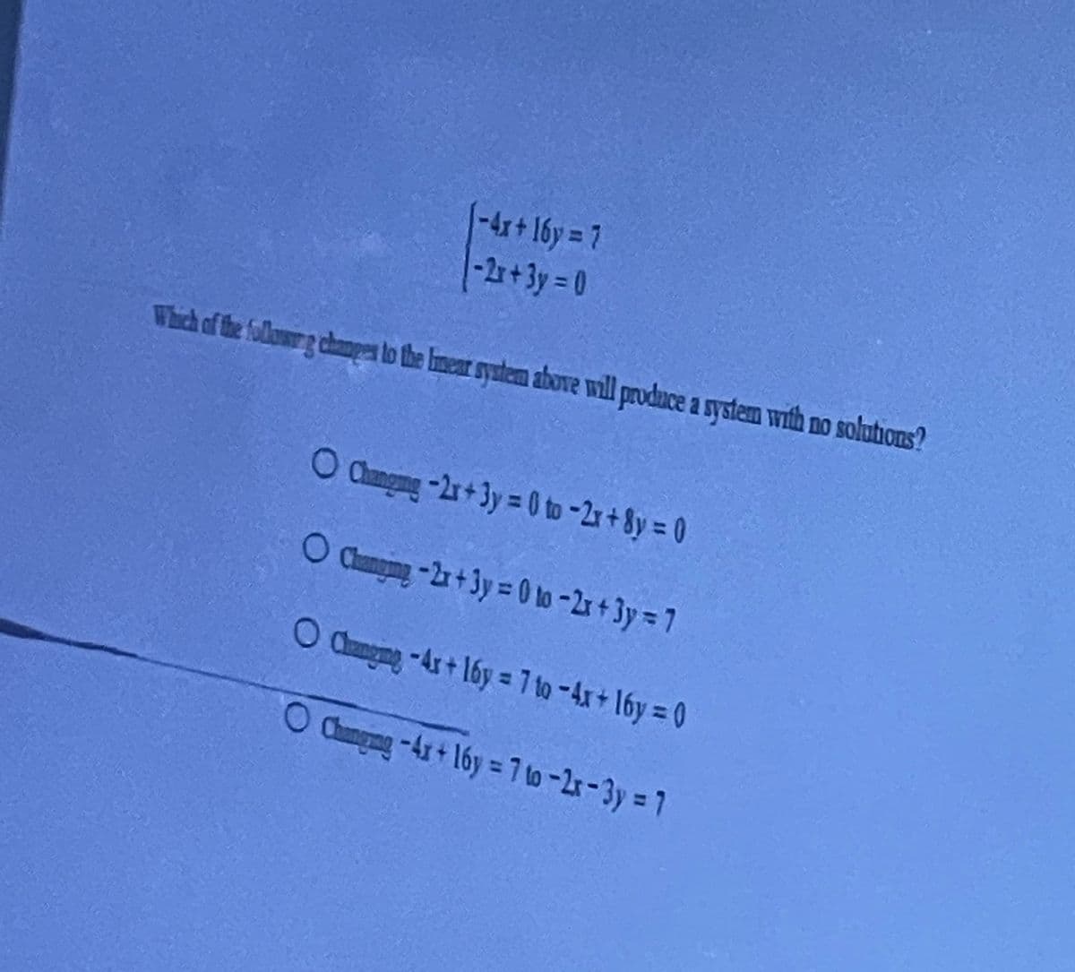 1-4x+ 16y 7
-2r+3y= 0
Which of the followrg chanpges to the Imear system above will produce a system with no solutions?
O Clangmng -2r+3y= 0 to -2r + 8y = 0
O Camging -2r + 3y = 0 lo -2r + 3y = 7
O dungmg -Ax+ 16y = 7 to -4x+ 16y = 0
O Clamgeng-Ax+ 16y = 7 to -2r-3y = 7
