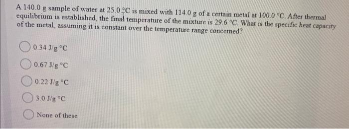 A 140.0 g sample of water at 25.0 C is mixed with 114.0 g of a certain metal at 100.0 °C. After thermal
equilibrium is established, the final temperature of the mixture is 29.6 °C. What is the specific heat capacity
of the metal, assuming it is constant over the temperature range concerned?
0.34 J/g °C
0.67 J/g °C
O 0.22 J/g °C
3.0 J/g °C
None of these
