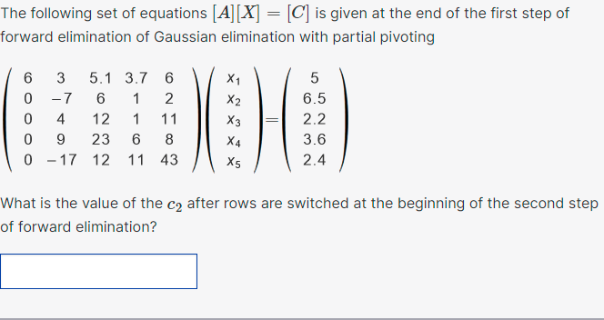 The following set of equations [A][X] = [C] is given at the end of the first step of
forward elimination of Gaussian elimination with partial pivoting
3
5.1 3.7 6
X1
5
-7
6.
1
2
X2
6.5
4
12
1
11
X3
2.2
9.
23
6.
8
X4
3.6
0 - 17 12 11 43
X5
2.4
What is the value of the c2 after rows are switched at the beginning of the second step
of forward elimination?
