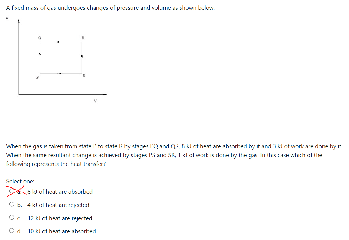 A fixed mass of gas undergoes changes of pressure and volume as shown below.
V
When the gas is taken from state P to state R by stages PQ and QR, 8 kJ of heat are absorbed by it and 3 kJ of work are done by it.
When the same resultant change is achieved by stages PS and SR, 1 kJ of work is done by the gas. In this case which of the
following represents the heat transfer?
Select one:
8 kJ of heat are absorbed
b.
4 kJ of heat are rejected
12 kJ of heat are rejected
O d. 10 kJ of heat are absorbed
