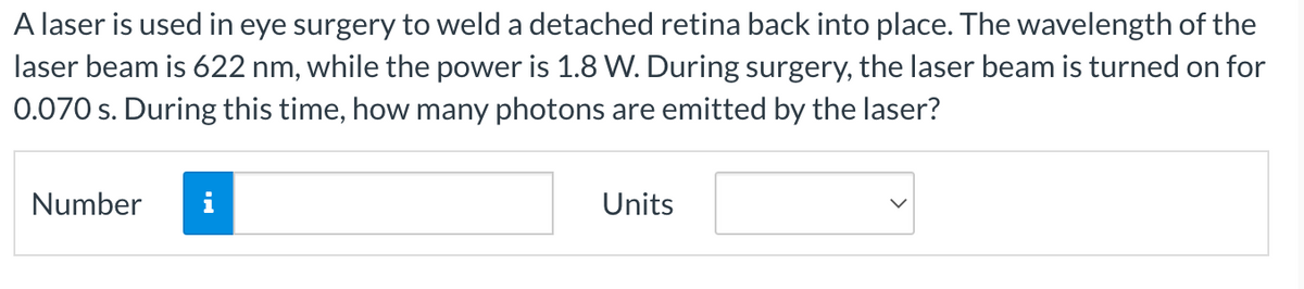 A laser is used in eye surgery to weld a detached retina back into place. The wavelength of the
laser beam is 622 nm, while the power is 1.8 W. During surgery, the laser beam is turned on for
0.070 s. During this time, how many photons are emitted by the laser?
Number
i
Units