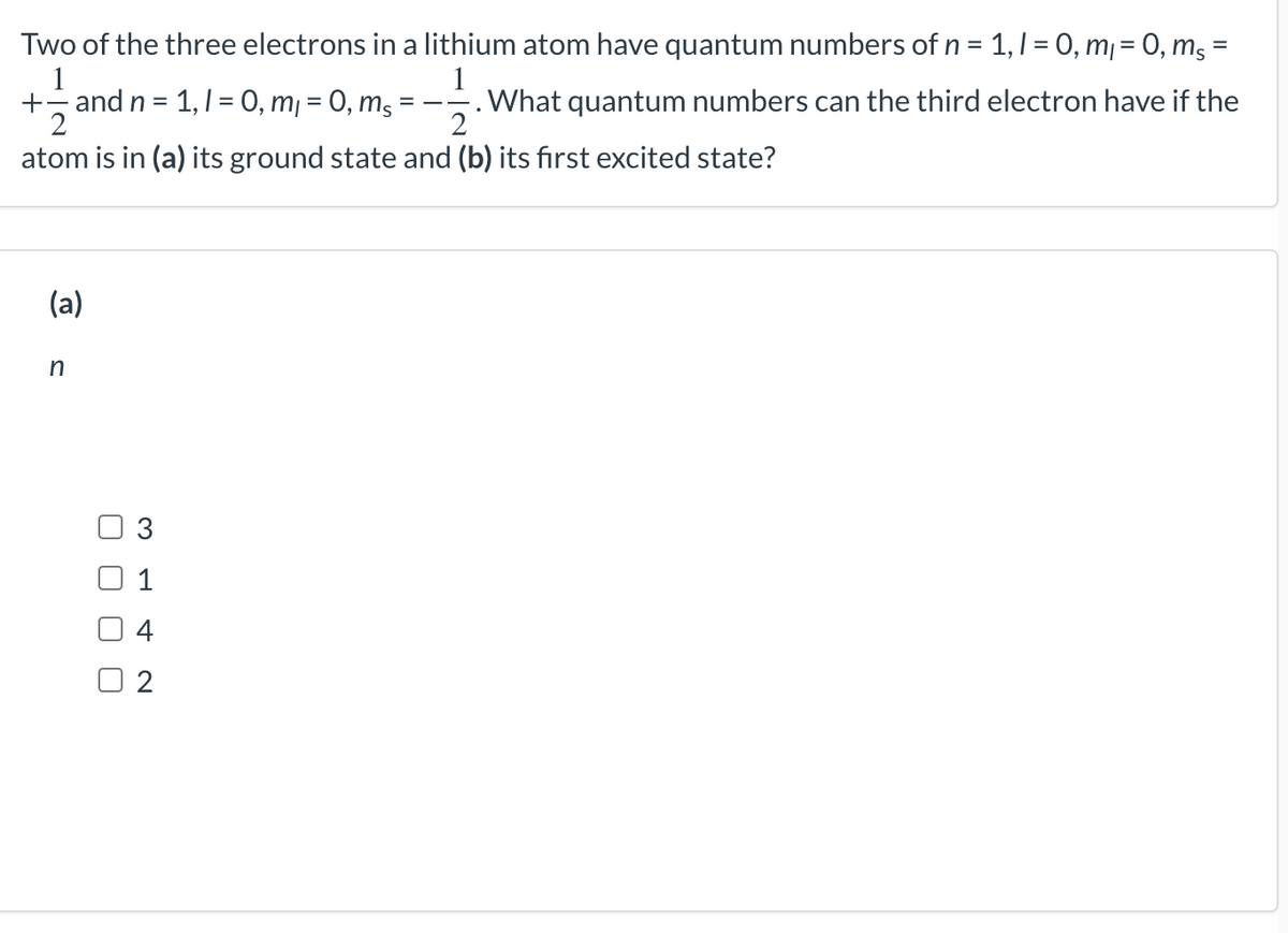 =
Two of the three electrons in a lithium atom have quantum numbers of n = 1, 1 = 0, m₁ = 0, ms ³
1
1
+ and n = 1, 1 = 0, m₁ = 0, ms
What quantum numbers can the third electron have if the
2
2
atom is in (a) its ground state and (b) its first excited state?
(a)
n
=—-